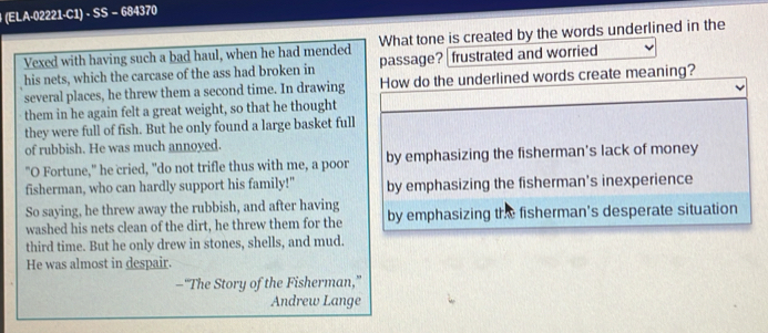 (ELA-02221·C1) · SS − 684370
What tone is created by the words underlined in the
Vexed with having such a bad haul, when he had mended passage?| frustrated and worried
his nets, which the carcase of the ass had broken in
several places, he threw them a second time. In drawing How do the underlined words create meaning?
them in he again felt a great weight, so that he thought
they were full of fish. But he only found a large basket full
of rubbish. He was much annoyed.
"O Fortune," he cried, "do not trifle thus with me, a poor by emphasizing the fisherman's lack of money
fisherman, who can hardly support his family!" by emphasizing the fisherman's inexperience
So saying, he threw away the rubbish, and after having by emphasizing the fisherman's desperate situation
washed his nets clean of the dirt, he threw them for the
third time. But he only drew in stones, shells, and mud.
He was almost in despair.
—“The Story of the Fisherman,”
Andrew Lange