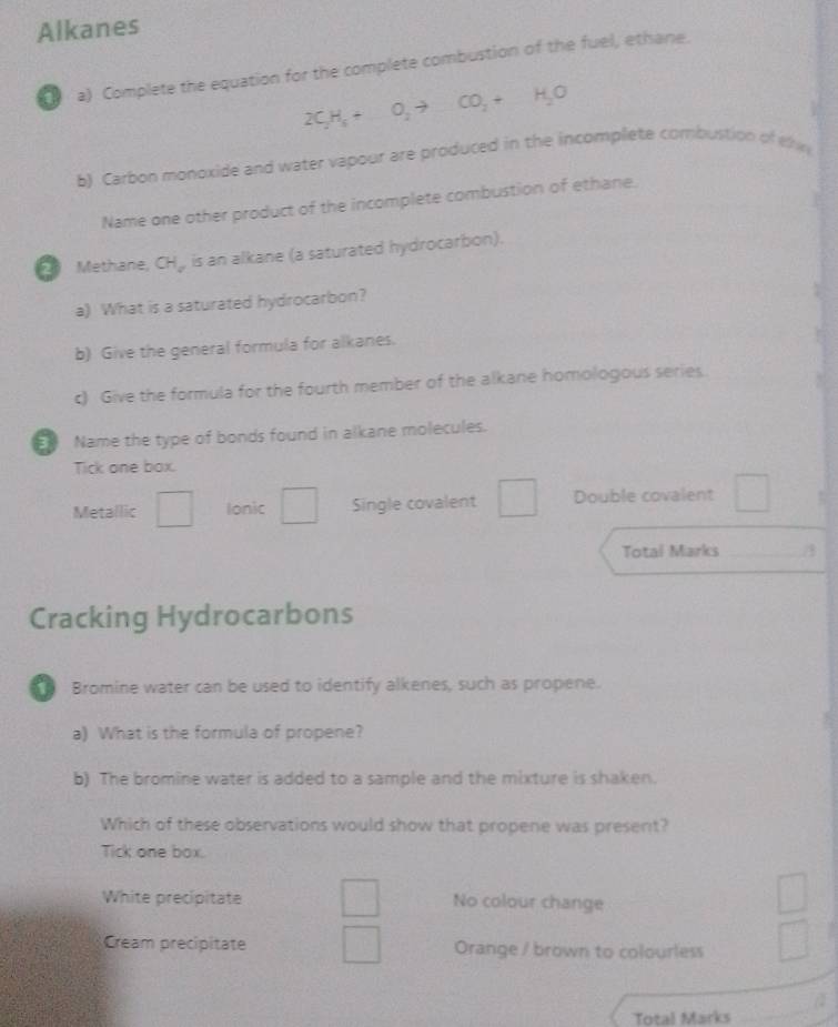 Alkanes
a) Complete the equation for the complete combustion of the fuel, ethane.
2C_2H_5+O_2to CO_2+H_2O
b) Carbon monoxide and water vapour are produced in the incomplete combustion of the
Name one other product of the incomplete combustion of ethane.
2 Methane, CH_, is an alkane (a saturated hydrocarbon).
a) What is a saturated hydrocarbon?
b) Give the general formula for alkanes.
c) Give the formula for the fourth member of the alkane homologous series.
Name the type of bonds found in alkane molecules.
Tick one box.
Metallic □ Ionic _  Single covalent Double covalent
Total Marks _/3
Cracking Hydrocarbons
Bromine water can be used to identify alkenes, such as propene.
a) What is the formula of propene?
b) The bromine water is added to a sample and the mixture is shaken.
Which of these observations would show that propene was present?
Tick one box.
White precipitate No colour change
Cream precipitate Orange / brown to colourless
Total Marks
_