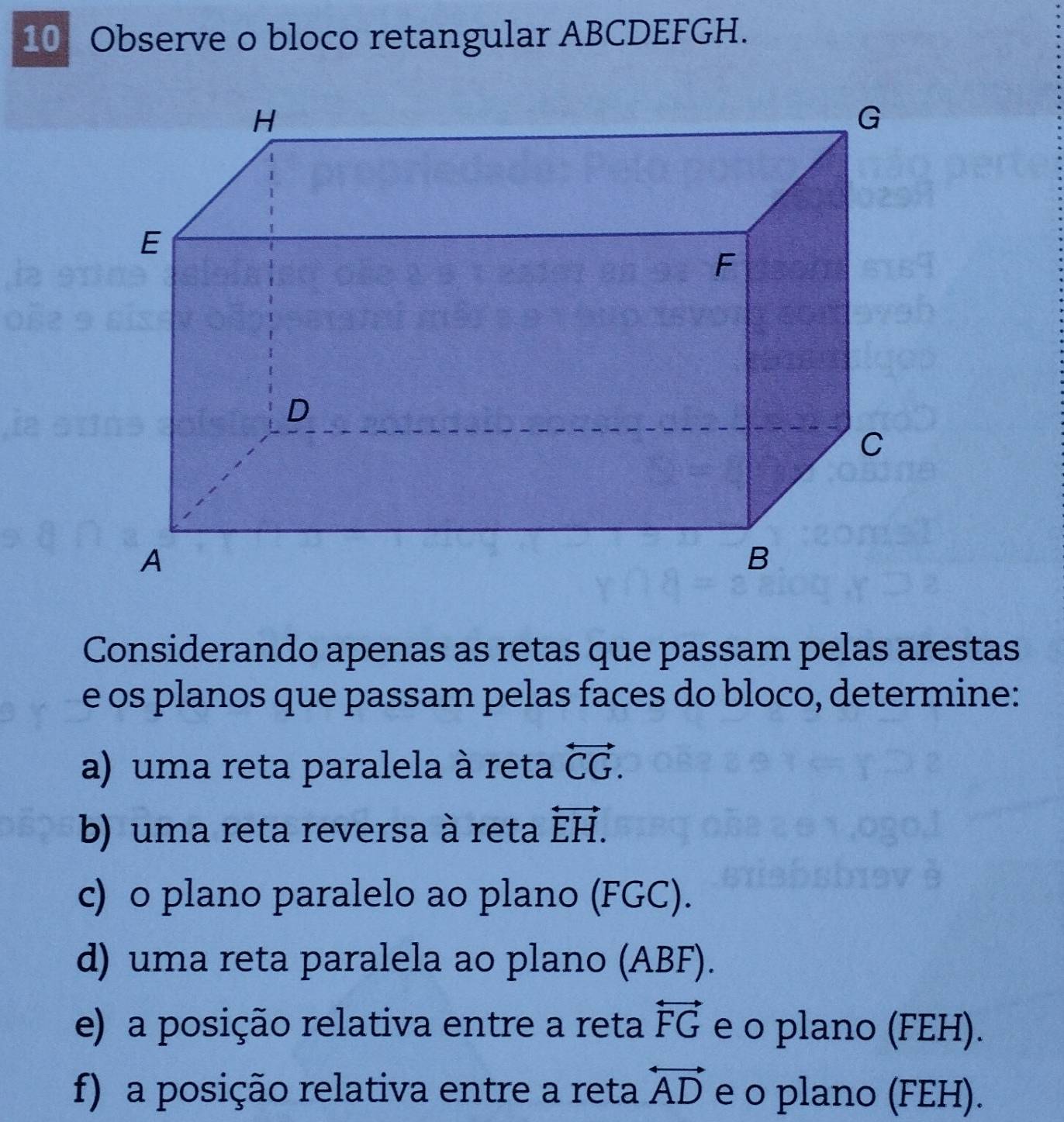 Observe o bloco retangular ABCDEFGH. 
Considerando apenas as retas que passam pelas arestas 
e os planos que passam pelas faces do bloco, determine: 
a) uma reta paralela à reta overleftrightarrow CG. 
b) uma reta reversa à reta overleftrightarrow EH. 
c) o plano paralelo ao plano (FGC). 
d) uma reta paralela ao plano (ABF). 
e) a posição relativa entre a reta overleftrightarrow FG e o plano (FEH). 
f) a posição relativa entre a reta overleftrightarrow AD e o plano (FEH).