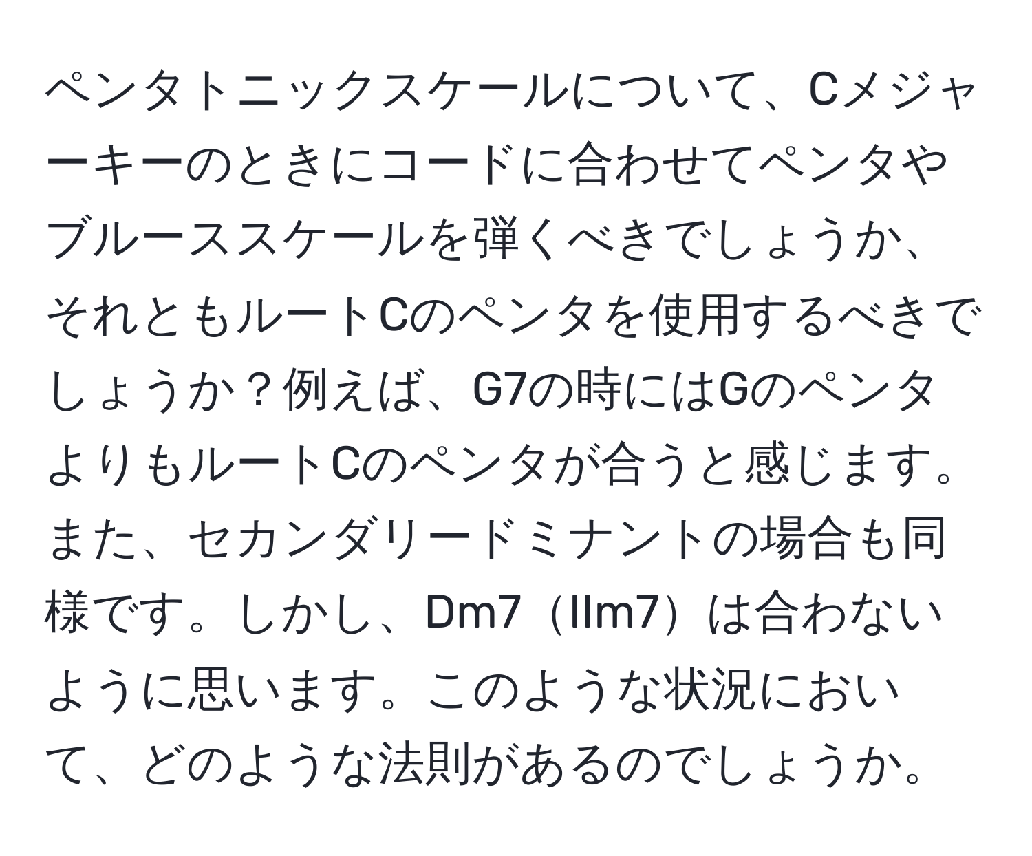 ペンタトニックスケールについて、Cメジャーキーのときにコードに合わせてペンタやブルーススケールを弾くべきでしょうか、それともルートCのペンタを使用するべきでしょうか？例えば、G7の時にはGのペンタよりもルートCのペンタが合うと感じます。また、セカンダリードミナントの場合も同様です。しかし、Dm7IIm7は合わないように思います。このような状況において、どのような法則があるのでしょうか。