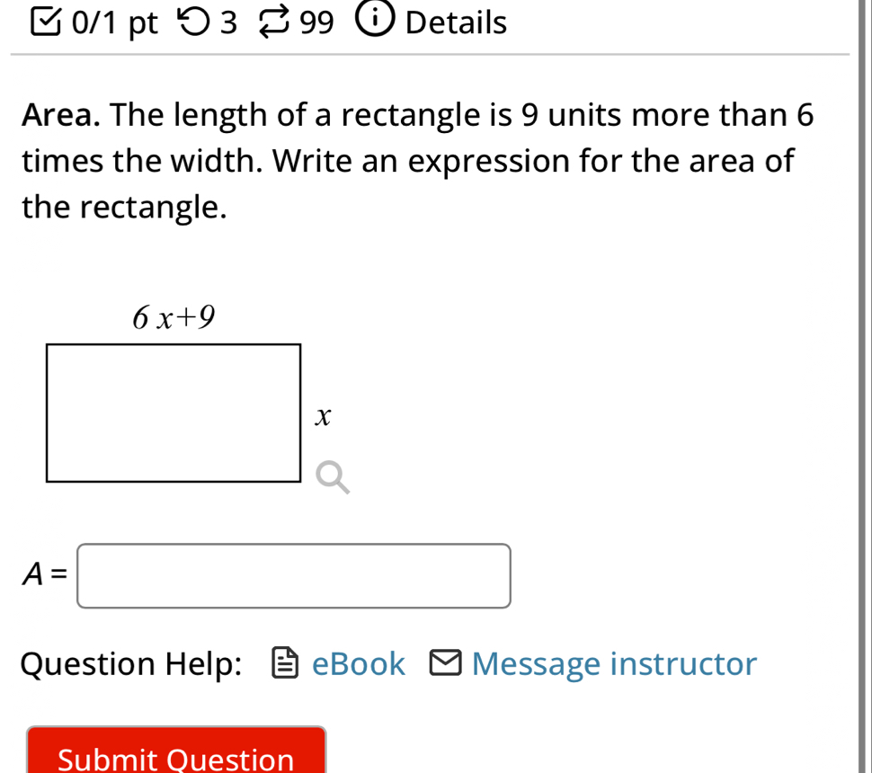 ζ 0/1 pt つ 3 99 Details
Area. The length of a rectangle is 9 units more than 6
times the width. Write an expression for the area of
the rectangle.
A=□
Question Help: eBook Message instructor
Submit Question