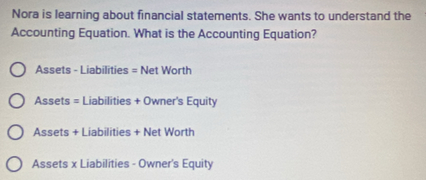 Nora is learning about financial statements. She wants to understand the
Accounting Equation. What is the Accounting Equation?
Assets - Liabilities = Net Worth
Assets = Liabilities + Owner's Equity
Assets + Liabilities + Net Worth
Assets x Liabilities - Owner's Equity