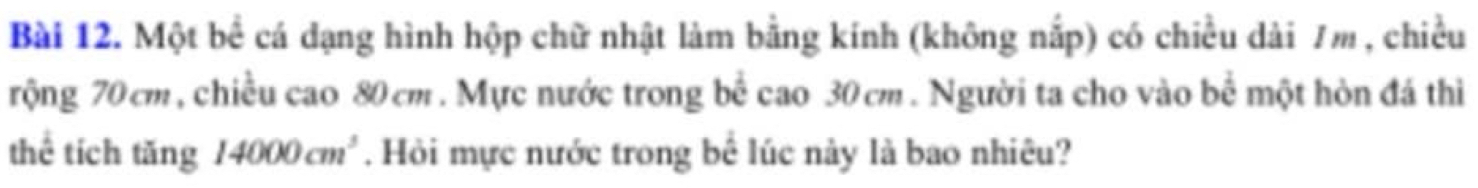 Một bể cá dạng hình hộp chữ nhật làm bằng kính (không nắp) có chiều dài 7m , chiều 
rộng 70 cm, chiều cao 80 cm. Mực nước trong bể cao 30cm. Người ta cho vào bể một hòn đá thi 
thể tích tăng 14000cm^3. Hỏi mực nước trong bể lúc này là bao nhiêu?