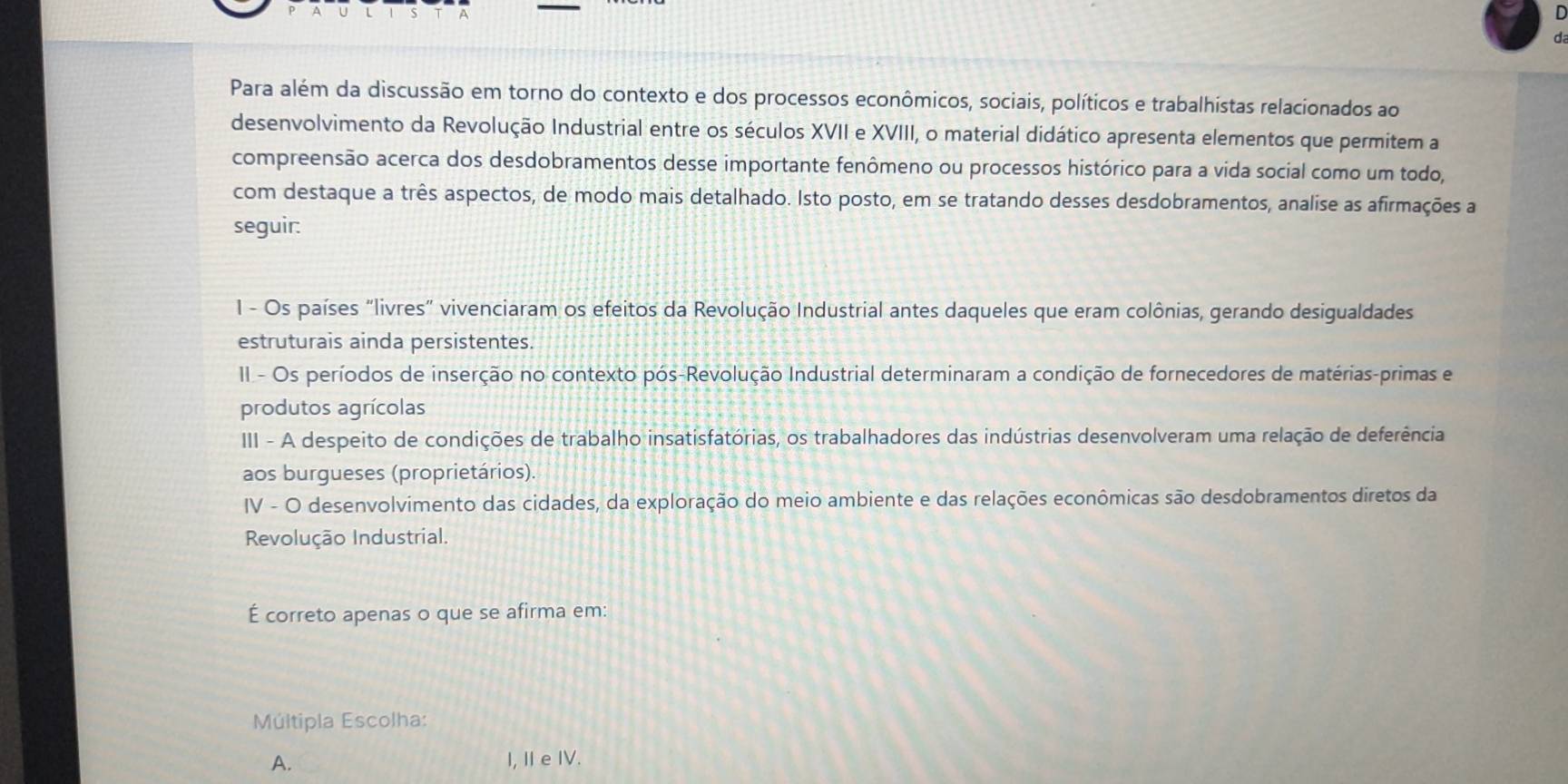 Para além da discussão em torno do contexto e dos processos econômicos, sociais, políticos e trabalhistas relacionados ao
desenvolvimento da Revolução Industrial entre os séculos XVII e XVIII, o material didático apresenta elementos que permitem a
compreensão acerca dos desdobramentos desse importante fenômeno ou processos histórico para a vida social como um todo,
com destaque a três aspectos, de modo mais detalhado. Isto posto, em se tratando desses desdobramentos, analise as afirmações a
seguir:
1 - Os países "livres" vivenciaram os efeitos da Revolução Industrial antes daqueles que eram colônias, gerando desigualdades
estruturais ainda persistentes.
II - Os períodos de inserção no contexto pós-Revolução Industrial determinaram a condição de fornecedores de matérias-primas e
produtos agrícolas
III - A despeito de condições de trabalho insatisfatórias, os trabalhadores das indústrias desenvolveram uma relação de deferência
aos burgueses (proprietários).
IV - O desenvolvimento das cidades, da exploração do meio ambiente e das relações econômicas são desdobramentos diretos da
Revolução Industrial.
É correto apenas o que se afirma em:
Múltipla Escolha:
A. I, Ie IV.