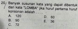 20y Banyak susunan kata yang dapat dibentuk
dari kata "LOMBA'' jika huruf pertama huruf
konsonan adalah . . . .
A. 120 D. 60
B. 90 E. 36
C. 72