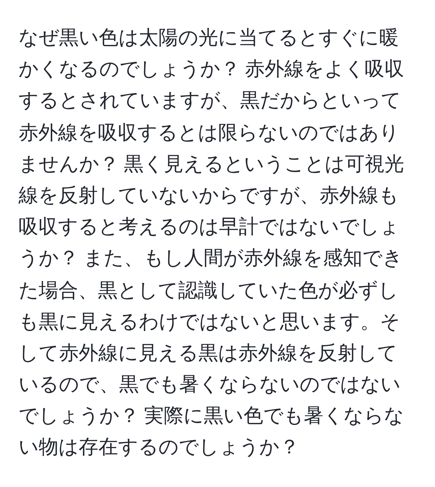 なぜ黒い色は太陽の光に当てるとすぐに暖かくなるのでしょうか？ 赤外線をよく吸収するとされていますが、黒だからといって赤外線を吸収するとは限らないのではありませんか？ 黒く見えるということは可視光線を反射していないからですが、赤外線も吸収すると考えるのは早計ではないでしょうか？ また、もし人間が赤外線を感知できた場合、黒として認識していた色が必ずしも黒に見えるわけではないと思います。そして赤外線に見える黒は赤外線を反射しているので、黒でも暑くならないのではないでしょうか？ 実際に黒い色でも暑くならない物は存在するのでしょうか？