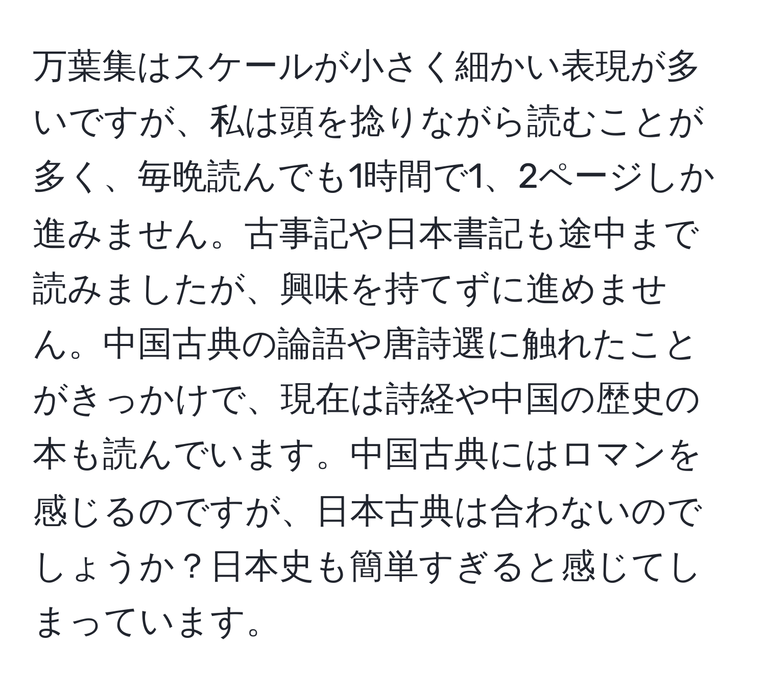 万葉集はスケールが小さく細かい表現が多いですが、私は頭を捻りながら読むことが多く、毎晩読んでも1時間で1、2ページしか進みません。古事記や日本書記も途中まで読みましたが、興味を持てずに進めません。中国古典の論語や唐詩選に触れたことがきっかけで、現在は詩経や中国の歴史の本も読んでいます。中国古典にはロマンを感じるのですが、日本古典は合わないのでしょうか？日本史も簡単すぎると感じてしまっています。