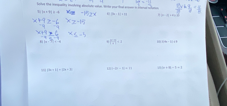 Solve the inequality involving absolute value. Write your final answer in interval notation. 
5) |x+9|≥ -6
6) |3x-1|>11 7 |x-2|+4≥ 10
8) |x-7| 9) | (x-3)/4 |<2</tex> 10) 3|4x-1|≤ 9
11) |3x+1|=|2x+3| 12) |-2r-1|=11 13) |v+8|-5=2