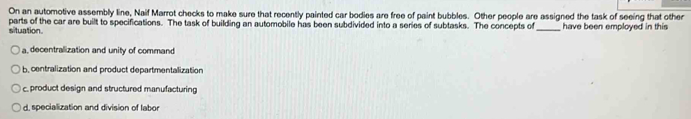 On an automotive assembly line, Naif Marrot checks to make sure that recently painted car bodies are free of paint bubbles. Other people are assigned the task of seeing that other
parts of the car are built to specifications. The task of building an automobile has been subdivided into a series of subtasks. The concepts of
situation. _have been employed in this
a, decentralization and unity of command
b centralization and product departmentalization
c. product design and structured manufacturing
d. specialization and division of labo