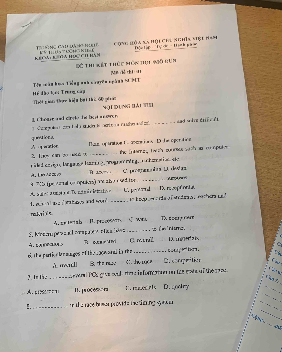 tRưỞNG CAO đẢNnG NGHÊ cộng hòa xã họi chủ nghĩa việt nam
Kỷ tHUẬT CÔNG NGHệ Độc lập - Tự do - Hạnh phúc
KHOA: KHOA HỌC Cơ Bản
đẻ tHI KÉT tHÚC MÔN HọC/MÔ đUN
Mã đề thi: 01
Tên môn học: Tiếng anh chuyên ngành SCMT
Hệ đào tạo: Trung cấp
Thời gian thực hiện bài thi: 60 phút
nội dung bài thi
I. Choose and circle the best answer.
1. Computers can help students perform mathematical _and solve difficult
questions.
A. operation B.an operation C. operations D the operation
2. They can be used to _the Internet, teach courses such as computer-
aided design, language learning, programming, mathematics, etc.
A. the access B. access C. programming D. design
3. PCs (personal computers) are also used for _purposes.
A. sales assistant B. administrative C. personal D. receptionist
4. school use databases and word _to keep records of students, teachers and
materials.
A. materials B. processors C. wait D. computers
5. Modern personal computers often have _to the Internet
A. connections B. connected C. overall D. materials
C
6. the particular stages of the race and in the _competition.
Câu
A. overall B. the race C. the race D. competition
Câu
7. In the _several PCs give real- time information on the stata of the race.
Câu 6:
_
Câu 7:
_
A. pressroom B. processors C. materials D. quality
_
_
8._ in the race buses provide the timing system
_
_
Cộng:
điể