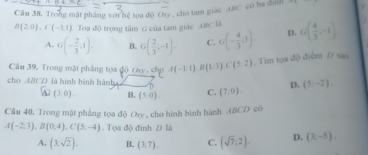 Trong mặt phẳng với hệ tọa độ Oxy, cho tam giác ABC có ba đìnn C=8
B(2;0), C(-3;1) Toạ độ trọng tâm G của tam giác ABC là
A. G(- 2/3 ;1). B. G( 2/3 ;-1). C. G(- 4/3 ;1). D. G( 4/3 ;-1)
Câu 39. Trong mặt phẳng tọa độ Oxy , cho A(-1;1), B(1;3), C(5;2). Tìm tọa độ điểm Đ sao
cho ABCD là hình bình hành D
a (3,0).
B. (5,0). C. (7,0). D. (5;-2). 
Câu 40. Trong mặt phẳng tọa độ Oxy, chơ hình bình hành ABCD có
A(-2;3), B(0;4), C(5;-4). Tọa độ đỉnh D là
A. (3;sqrt(2)). B. (3;7). C. (sqrt(7);2). D. (3;-5).