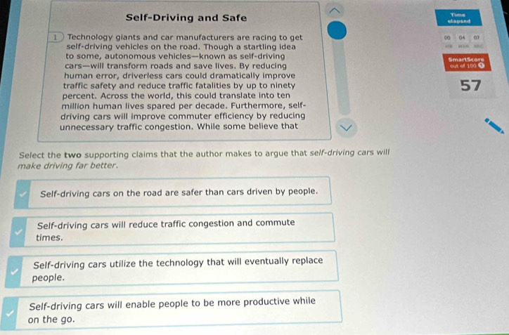 Self-Driving and Safe elapsed Tims
1 Technology giants and car manufacturers are racing to get ∞ □A
self-driving vehicles on the road. Though a startling idea
to some, autonomous vehicles—known as self-driving
cars—will transform roads and save lives. By reducing SmartScore aut of 100 T
human error, driverless cars could dramatically improve
traffic safety and reduce traffic fatalities by up to ninety 57
percent. Across the world, this could translate into ten
million human lives spared per decade. Furthermore, self-
driving cars will improve commuter efficiency by reducing
unnecessary traffic congestion. While some believe that
Select the two supporting claims that the author makes to argue that self-driving cars will
make driving far better.
Self-driving cars on the road are safer than cars driven by people.
Self-driving cars will reduce traffic congestion and commute
times.
Self-driving cars utilize the technology that will eventually replace
people.
Self-driving cars will enable people to be more productive while
on the go.