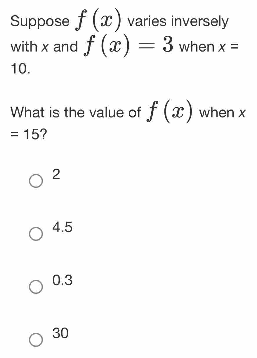 Suppose f(x) varies inversely
with x and f(x)=3 when x=
10.
What is the value of f(x) when x
=15 ?
2
4.5
0.3
30