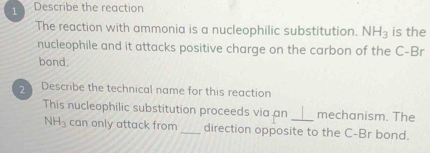 Describe the reaction 
The reaction with ammonia is a nucleophilic substitution. NH_3 is the 
nucleophile and it attacks positive charge on the carbon of the C-Br
bond. 
2 Describe the technical name for this reaction 
This nucleophilic substitution proceeds via an _mechanism. The
NH_3 can only attack from _direction opposite to the C-Br bond.