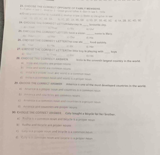 CHOOSE THE CORRECT OPPOSITE OF FAMILY MEMBERS
1.- Father in law 2 - Brothor 3 - Great grand father 4 -Son in law 5 - Wife
a)Greal grind mother b) nusband c) Mother in law c) Sister ey Daugther in law
u 10. 2D. 3C 4E. 8A b) 1C. 2D. 3A. 4E, 5B c) 1D. 2F, 3B, 4E, 5C d) 1A. 2B. 3C. 4D. 5E
24. CHOOSE TrIE CORRECT LETTERSaturday is _lavounte day.
aj Your b) Thair c) My a) Our
25. CHOOSE THE CORRECT LETTERI have a sisler. _name is Mary.
a) Your b) Her c) Our d) His
26. CHOOSE THE CORRECT LETTERThe cow ate_ food quickly.
a) You D) Hvs C)Its d) Her
27. CHOOSE THE CORRECT LETTERThe little boy is playing with_ toys
e) Ou b) Their c3 Hr d)His
28. CHOOSE THE CORRECT ANSWER India is the seventh largest country in the world.
a) India and country are proper nouns
b) (ndia and world are common nouns
c) indua is a proper noun and world is a common noun
d) India is a common noun and world is a proper noun
29. CHOOSE THE CORRECT ANSWER America is one of the most developed countries in the world.
a) America is a proper noun and countries is a common noun
b) America and countries are common nouns
c) América is a common noun and countries is a proper noun
d) America and countries are proper nouns
30. CHOOSE THE CORRECT ANSWER Caty bought a bicycle for her brother.
a) Radha is a common noun and bicycle is a proper noun
b) Radha and bicycle are proper nouns
c) Caty is a proper noun and bicycle is a common noun
d) Caty is a common noun and oicycle is a proper noun