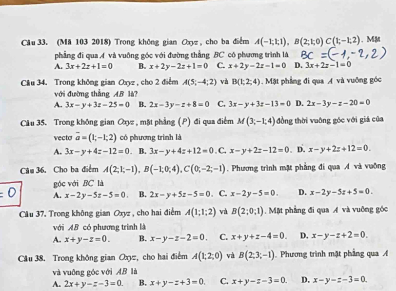 (Mã 103 2018) Trong không gian Oxyz, cho ba điểm A(-1;1;1),B(2;1;0)C(1;-1;2). Mặt
phẳng đi qua A và vuông góc với đường thẳng BC có phương trình là
A. 3x+2z+1=0 B. x+2y-2z+1=0 C. x+2y-2z-1=0 D. 3x+2z-1=0
Câu 34. Trong không gian Oxyz, cho 2 điểm A(5;-4;2) và B(1;2;4).  Mặt phẳng đi qua A và vuông góc
với đường thẳng AB là?
A. 3x-y+3z-25=0 B. 2x-3y-z+8=0 C. 3x-y+3z-13=0 D. 2x-3y-z-20=0
Câu 35. Trong không gian Oxyz , mặt phẳng (P) đi qua điểm M(3;-1;4) đồng thời vuông góc với giá của
vecto overline a=(1;-1;2) có phương trình là
A. 3x-y+4z-12=0. B. 3x-y+4z+12=0. C. x-y+2z-12=0. D. x-y+2z+12=0.
Câu 36. Cho ba điểm A(2;1;-1),B(-1;0;4),C(0;-2;-1). Phương trình mặt phẳng đi qua A và vuông
góc với BC là
A. x-2y-5z-5=0 B. 2x-y+5z-5=0 、 C. x-2y-5=0. D. x-2y-5z+5=0.
Câu 37. Trong không gian Oxyz , cho hai điểm A(1;1;2) và B(2;0;1).  Mặt phẳng đi qua A và vuông góc
với AB có phương trình là
A. x+y-z=0. B. x-y-z-2=0. C. x+y+z-4=0. D. x-y-z+2=0.
Câu 38. Trong không gian Oxyz, cho hai điểm A(1;2;0) và B(2;3;-1). Phương trình mặt phẳng qua A
và vuông góc với AB là
A. 2x+y-z-3=0. B. x+y-z+3=0. C. x+y-z-3=0. D. x-y-z-3=0.