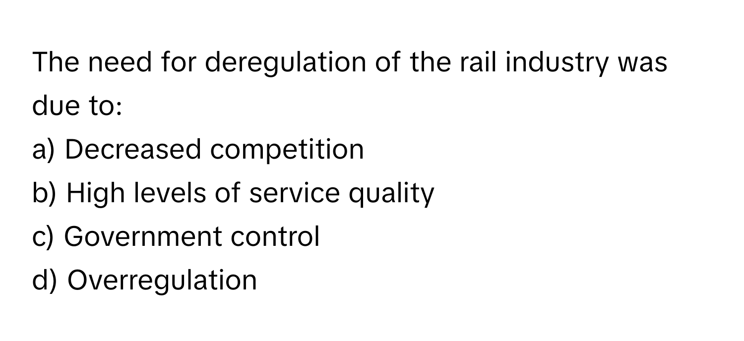 The need for deregulation of the rail industry was due to:

a) Decreased competition
b) High levels of service quality
c) Government control
d) Overregulation