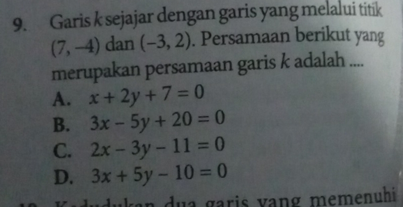 Garis k sejajar dengan garis yang melalui titik
(7,-4) dan (-3,2). Persamaan berikut yang
merupakan persamaan garis k adalah ....
A. x+2y+7=0
B. 3x-5y+20=0
C. 2x-3y-11=0
D. 3x+5y-10=0
an u a g aris vang memenuhi