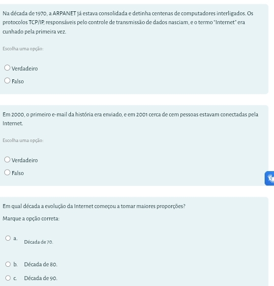 Na década de 1970, a ARPANET já estava consolidada e detinha centenas de computadores interligados. Os
protocolos TCP/IP responsáveis pelo controle de transmissão de dados nasciam, e o termo "Internet" era
cunhado pela primeira vez.
Escolha uma opção:
Verdadeiro
Falso
Em 2000, o primeiro e-mail da história era enviado, e em 2001 cerca de cem pessoas estavam conectadas pela
Internet.
Escolha uma opção:
Verdadeiro
Falso
Em qual década a evolução da Internet começou a tomar maiores proporções?
Marque a opção correta:
a. Década de 70.
b. Década de 80.
c. Década de 90.