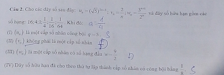 Cho các dãy số sau đãy: u_s=(sqrt(5))^2n-1; v_s= 2/π  ; w_s= (3^(n+1))/2^n  và dãy số hữu hạn gồm các 
số hạng: 16:4:1: 1/4 : 1/16 : 1/64 . Khi đó: 
(1) (u_n) là một cấp số nhân cōng bội q=5
(II) (v_b) không phái là một cấp số nhân 
(III) (w_w) là một cấp số nhãn có sổ hạng đầu w= 9/2 
(IV) Dãy số hữu hạn đã cho theo thứ tự lập thành cấp số nhân có công bội bằng  1/8 