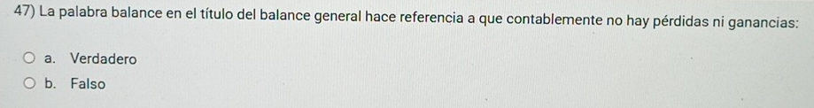 La palabra balance en el título del balance general hace referencia a que contablemente no hay pérdidas ni ganancias:
a. Verdadero
b. Falso