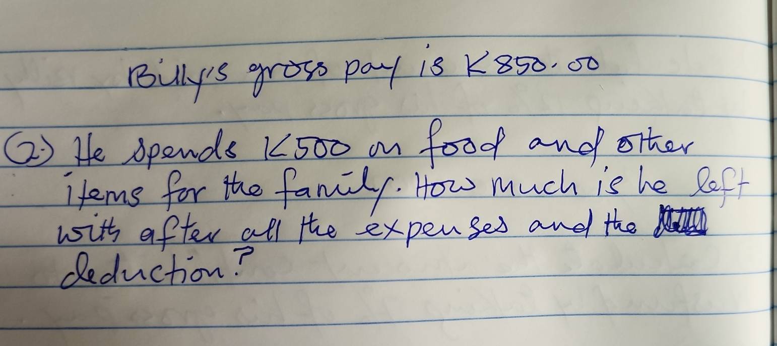 puly's grows pay is K850. 00
() He spends K500 on food and other 
items for the family. How much is he left 
with after all the expenses and the 
deduction?