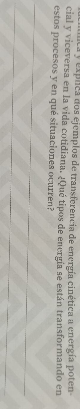 lca y explica dos ejemplos de transferencia de energía cinética a energía poten- 
cial y viceversa en la vida cotidiana. ¿Qué tipos de energía se están transformando en 
estos procesos y en qué situaciones ocurren? 
_ 
_