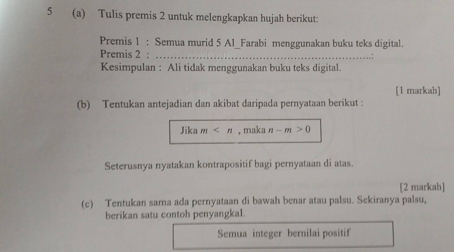 5 (a) Tulis premis 2 untuk melengkapkan hujah berikut: 
Premis 1 : Semua murid 5 Al_Farabi menggunakan buku teks digital. 
Premis 2 :_ 
Kesimpulan : Ali tidak menggunakan buku teks digital. 
[1 markah] 
(b) Tentukan antejadian dan akibat daripada pernyataan berikut : 
Jika m , maka n-m>0
Seterusnya nyatakan kontrapositif bagi pernyataan di atas. 
[2 markah] 
(c) Tentukan sama ada pernyataan di bawah benar atau palsu. Sekiranya palsu, 
berikan satu contoh penyangkal. 
Semua integer bernilai positif