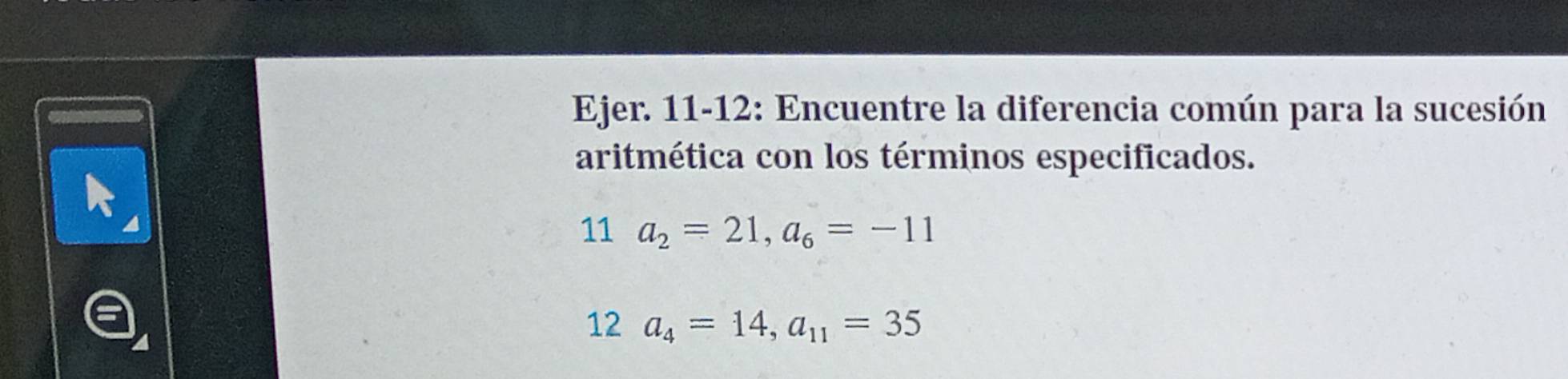 Ejer. 11-12: Encuentre la diferencia común para la sucesión 
aritmética con los términos especificados. 
11 a_2=21, a_6=-11
12 a_4=14, a_11=35