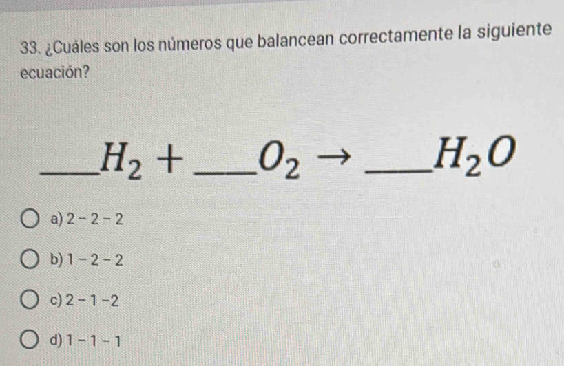 ¿Cuáles son los números que balancean correctamente la siguiente
ecuación?
_ H_2+ _
to
O_2 < _
H_2O
a) 2-2-2
b) 1-2-2
c) 2-1-2
d) 1-1-1