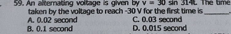 An alternating voltage is given by v=30sin 314t The time
taken by the voltage to reach -30 V for the first time is_ .
A. 0.02 second C. 0.03 second
B. 0.1 second D. 0.015 second