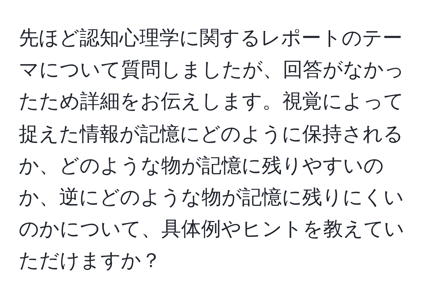 先ほど認知心理学に関するレポートのテーマについて質問しましたが、回答がなかったため詳細をお伝えします。視覚によって捉えた情報が記憶にどのように保持されるか、どのような物が記憶に残りやすいのか、逆にどのような物が記憶に残りにくいのかについて、具体例やヒントを教えていただけますか？