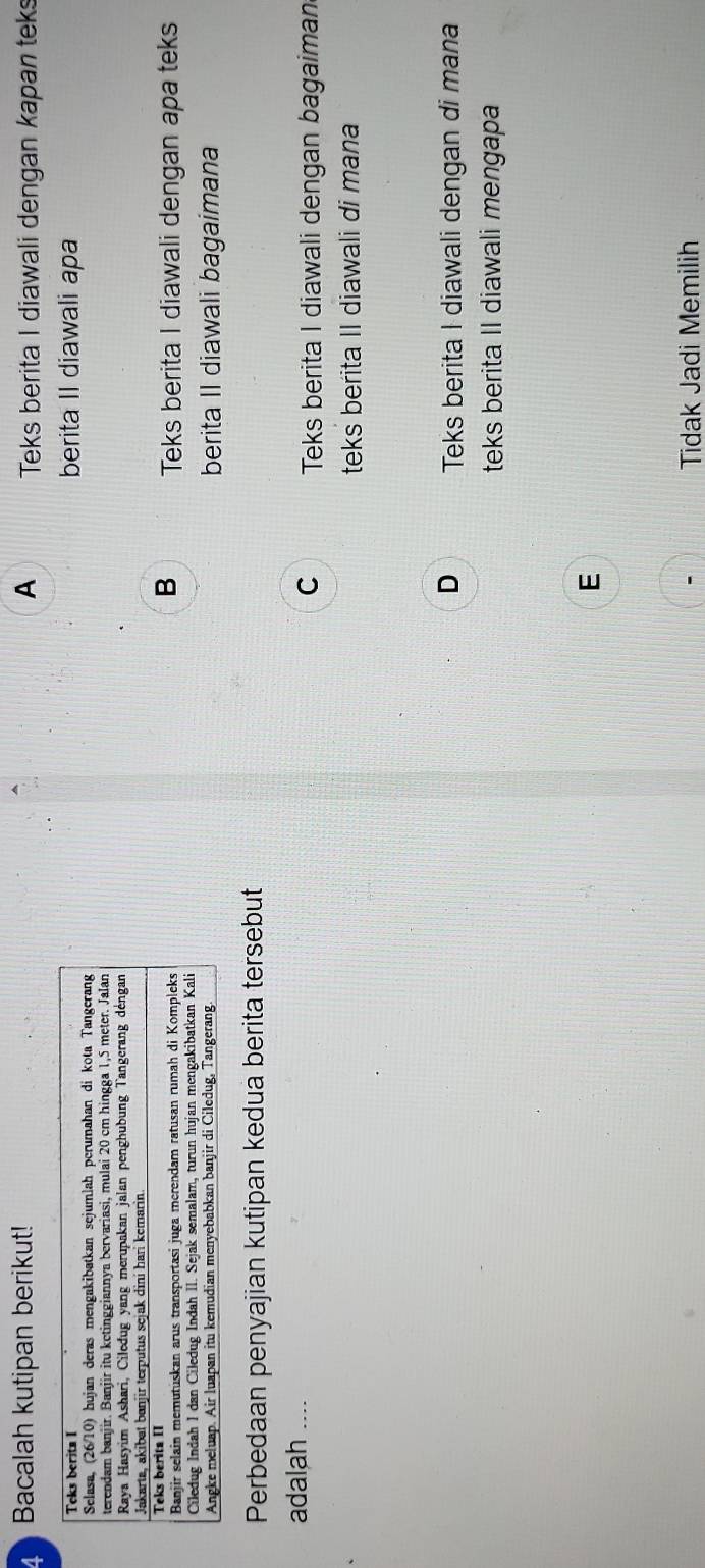 Bacalah kutipan berikut! A Teks berita I diawali dengan kapan teks
berita II diawali apa
B
Teks berita I diawali dengan apa teks
berita II diawali bagaimana
Perbedaan penyajian kutipan kedua berita tersebut
adalah ....
C Teks berita I diawali dengan bagaiman
teks berita II diawali di mana
D Teks berita I diawali dengan di mana
teks berita II diawali mengapa
E
Tidak Jadi Memilih