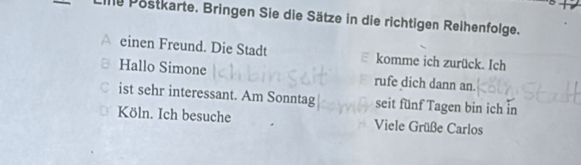 iie Postkarte. Bringen Sie die Sätze in die richtigen Reihenfolge. 
einen Freund. Die Stadt komme ich zurück. Ich 
Hallo Simone rufe dich dann an. 
C ist sehr interessant. Am Sonntag seit fünf Tagen bin ich in 
Köln. Ich besuche Viele Grüße Carlos