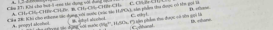 1,2-dibromoprop
Câu 27: Khi cho but-1-ene tác dụng với dung địể C. CH_2Br-CH_2-CH_2
A. CH_3-CH_2-CHBr-CH_2Br. . B. CH_3-CH_2-CHBr-CH_3.
D. ethane.
Câu 28: Khi cho ethene tác dụng với nước (xúc tác H_3PO_4) ,, sản phẩm thu được có tên gọi là
sản phẩm thu được có tên gọi là
A. propyl alcohol. B. ethyl alcohol. C. ethyl.
D. ethane.
cho cthyne tác dụng với nước (Hg^(2+),H_2SO_4,t°) C. ethanal.