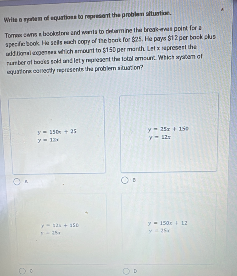 Write a system of equations to represent the problem situation.
Tomas owns a bookstore and wants to determine the break-even point for a
specific book. He sells each copy of the book for $25. He pays $12 per book plus
additional expenses which amount to $150 per month. Let x represent the
number of books sold and let y represent the total amount. Which system of
equations correctly represents the problem situation?
y=150x+25
y=25x+150
y=12x
y=12x
A
B
y=12x+150
y=150x+12
y=25x
y=25x
C
D