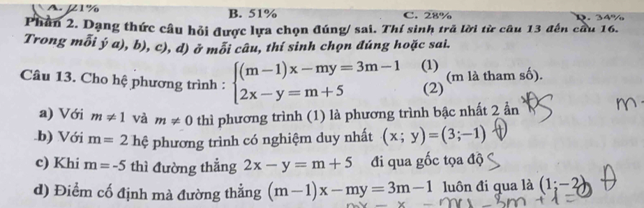 A. 1% B. 51% C. 28%
Phần 2. Dạng thức câu hỏi được lựa chọn đúng/ sai. Thí sinh tră lời từ câu 13 đến cầu 16.
Trong mỗi ý a), b), c), d) ở mỗi câu, thí sinh chọn đúng hoặc sai.
Câu 13. Cho hệ phương trình : beginarrayl (m-1)x-my=3m-1 2x-y=m+5endarray. (1) (m là tham số).
(2)
a) Với m!= 1 và m!= 0 thì phương trình (1) là phương trình bậc nhất 2 ẩn
.b) Với m=21 phệ phương trình có nghiệm duy nhất (x;y)=(3;-1)
c) Khi m=-5 thì đường thẳng 2x-y=m+5 đi qua gốc tọa độ
d) Điểm cố định mà đường thắng (m-1)x-my=3m-1 luôn đi qua là (1;-2)