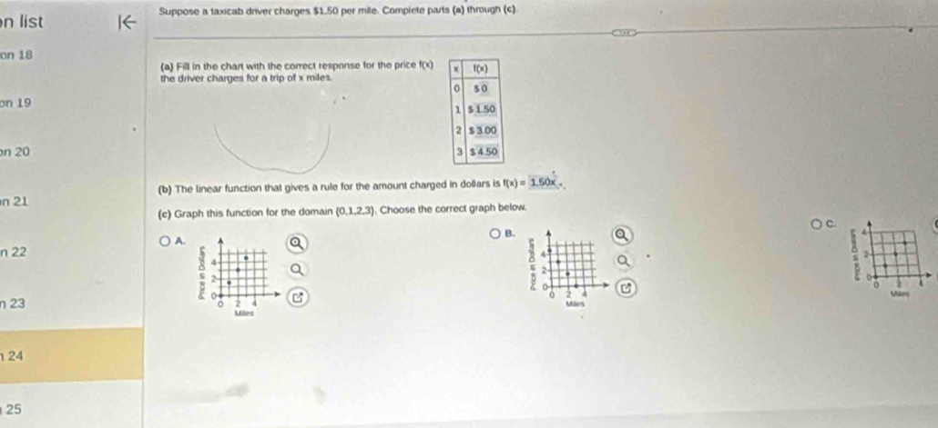 list Suppose a taxicab driver charges $1.50 per mile. Complete parts (a) through (c) 
on 18 
(a) Fill in the chart with the correct response for the price f(x) x f(x)
the driver charges for a trip of x miles. 
o so 
on 19
1 $150
2 $3.00
n 20 3 $450
n 21 (b) The linear function that gives a rule for the amount charged in dollars is f(x)=1.50x. 
(c) Graph this function for the domain (0,1,2,3). Choose the correct graph below. 
C. 
B.
4
A. 
n 22 4 2
4
2-
2
0
o 
o Mir 
o 2 4 
η23 2 Miles
Miles
24
25