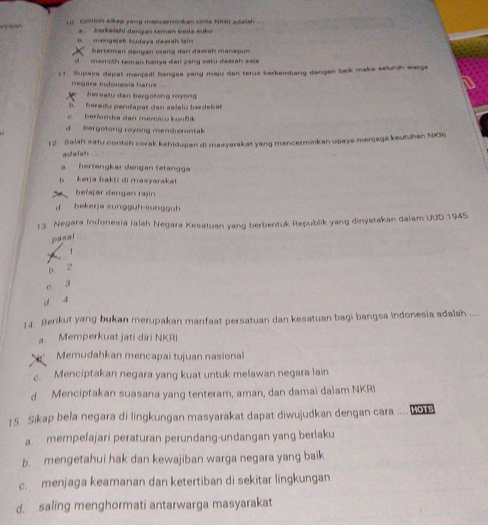 a aah 1d. Contch sikap yang menserminkan cints NKBI adalsh ...
a. Berkeiahi dengan teman beda suku
B. mengejek budaya deersh lain
berteman dengan oreng darl däerah manapun
d  memilih teman hanya dan yang satu daerah saja
) 1. Supaya dapat menjadi hangea yang maju dan terus berkembang dengan beik maka seluruh warga
negara Indonesía haru
bersatu dan bergotong royong
b beradu pendapat dan selalu berdebat
c berlemba dan memicu konflik
d. bergotong royong memberontak
12. Salah satu contoh corak kehidupan di masyarakat yang mencerminkan upaya menjaga keutuhan NKRI
adalah
a. bertengkar dengan tetangga
b kerja bakti di masyarakat
: belajar dengan rajin
d bekerja sungguh-sungguh
13. Negara Indonesia ialah Negara Kesatuan yang berbentuk Republik yang dinyatakan dalam UUD 1945
pasal ....
1
b. 2
c. 3
d. 4
14. Berikut yang bukan merupakan manfaat persatuan dan kesatuan bagi bangsa Indonesia adalah ....
a. Memperkuat jati diri NKRI
Memudahkan mencapai tujuan nasional
c. Menciptakan negara yang kuat untuk melawan negara lain
d. Menciptakan suasana yang tenteram, aman, dan damai dalam NKRI
15. Sikap bela negara di lingkungan masyarakat dapat diwujudkan dengan cara  HOTS
a. mempelajari peraturan perundang-undangan yang berlaku
b. mengetahui hak dan kewajiban warga negara yang baik
c. menjaga keamanan dan ketertiban di sekitar lingkungan
d. saling menghormati antarwarga masyarakat