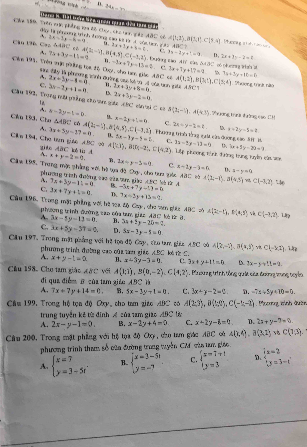D, 24x-32
un Ch Lài Cản Hên quan quan đến tạm ghic
đây
Câu 189: Trên mặt phẳng tọa độ Oxy , cho tam giác ABC có A(1;2),B(3;1),C(5;4) Phương trình não san
A. 2x+3y-8=0. 3 đường cao kê từ A của tam giác ABC?
B.
Câu 190, Cho △ ABC có A(2;-1),B(4;5),C(-3;2) 2x+3y+8=0. C, 3x-2y+1=0 D. 2x+3y-2=0.
A. 7x+3y-11=0. B. -3x+7y+13=0 Đường cao AH của △ ABC có phương trình là
sau
C. 3x+7y+17=0 D. 7x+3y+10=0.
Câu 191, Trên mặt phẳng tọa độ Oxy, cho tam giác ABC có A(1;2),B(3;1),C(5;4). Phương trình nào
A. 2x+3y-8=0. trình đường cao kẻ từ A của tam giác ABC?
B. 2x+3y+8=0.
C. 3x-2y+1=0. D, 2x+3y-2=0.
là
Cu 192, Trong mặt phẳng cho tam giác ABC cân tại C có B(2;-1),A(4;3). Phương trình đường cao CH
A, x-2y-1=0. B, x-2y+1=0. C. 2x+y-2=0.
Câu 193, Cho △ ABC có A(2;-1),B(4;5),C(-3;2) B. 5x-3y-5=0.
A. 3x+5y-37=0.
D. x+2y-5=0.
, Phương trình tổng quát của đường cao BH là
C. 3x-5y-13=0 D. 3x+5y-20=0.
Câu 194, Cho tam giác ABC có A(1;1),B(0;-2),C(4;2). Lập phương trình đường trung tuyến của tam
giáo ABC kẻ từ A.
A. x+y-2=0. B. 2x+y-3=0. C. x+2y-3=0.
D. x-y=0.
Câu 195, Trong mặt phẳng với hệ tọa độ Oxy, cho tam giác ABC có A(2;-1),B(4;5) và C(-3;2).Lập
phương trình đường cao của tam giác ABC kẻ từ A.
A, 7x+3y-11=0. B. -3x+7y+13=0.
C, 3x+7y+1=0. D. 7x+3y+13=0.
Câu 196, Trong mặt phẳng với hệ tọa độ Oxy, cho tam giác ABC có A(2;-1),B(4;5) và C(-3;2). Lập
phương trình đường cao của tam giác ABC kè từ B.
A. 3x-5y-13=0. B. 3x+5y-20=0.
C. 3x+5y-37=0. D. 5x-3y-5=0.
Câu 197. Trong mặt phẳng với hệ tọa độ Oxy, cho tam giác ABC có A(2;-1),B(4;5) và C(-3;2).. Lập
phương trình đường cao của tam giác ABC kẻ từ C.
A. x+y-1=0. B. x+3y-3=0. C. 3x+y+11=0. D. 3x-y+11=0.
Câu 198. Cho tam giác ABC với A(1;1),B(0;-2),C(4;2). Phương trình tổng quát của đường trung tuyển
đi qua điểm B của tam giác ABC là
A. 7x+7y+14=0. B. 5x-3y+1=0. C. 3x+y-2=0. D. -7x+5y+10=0.
Câu 199. Trong hệ tọa độ Oxy, cho tam giác AB C có A(2;3),B(1;0),C(-1;-2) Phương trình đườn
trung tuyến kẻ từ đỉnh A của tam giác ABC là:
A. 2x-y-1=0. B. x-2y+4=0. C. x+2y-8=0. D. 2x+y-7=0.
Câu 200. Trong mặt phẳng với hệ tọa độ Oxy, cho tam giác ABC có A(1;4),B(3;2) và C(7;3)
phương trình tham số của đường trung tuyến CM của tam giác.
A. beginarrayl x=7 y=3+5tendarray. . B. beginarrayl x=3-5t y=-7endarray. . C. beginarrayl x=7+t y=3endarray. D. beginarrayl x=2 y=3-tendarray. ,