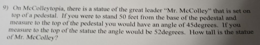 On McColleytopia, there is a statue of the great leader “Mr. McColley” that is set on 
top of a pedestal. If you were to stand 50 feet from the base of the pedestal and 
measure to the top of the pedestal you would have an angle of 45degrees. If you 
measure to the top of the statue the angle would be 52degrees. How tall is the statue 
of Mr. McColley?