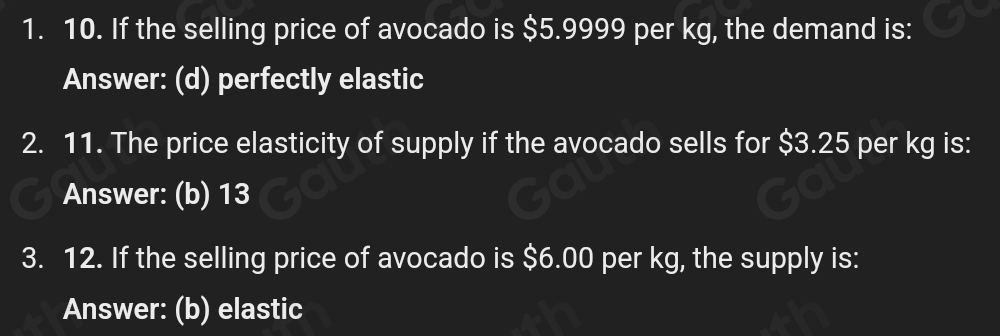 1. 10. If the selling price of avocado is $5.9999 per kg, the demand is: 
Answer: (d) perfectly elastic 
2. 11. The price elasticity of supply if the avocado sells for $3.25 per kg is: 
Answer: (b) 13
3. 12. If the selling price of avocado is $6.00 per kg, the supply is: 
Answer: (b) elastic