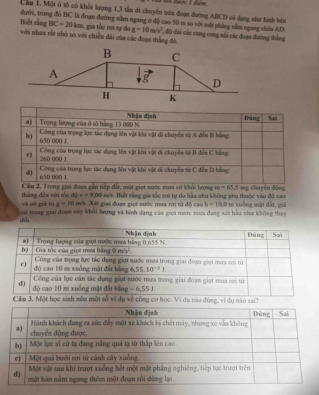 du nội được 1 điểm.
Cầu 1. Một ô tô có khối lượng 1,3 tấn di chuyển trên đoạn đường ABCD có dạng như hình bên
đưới, trong đó BC là đoạn đường nằm ngang ở độ cao 50 m so với mặt phẳng nằm ngang chứa AD.
Biết rằng BC=20km 1, gia tốc rơi tự do g=10m/s^2 *, độ dài các cung cong nối các đoạn đường thắng
với nhau rất nhỏ so với chiều dài của các đoạn thắng đó.
t giọt nước mưa có khổi lượng m=65,5 mg chuyển động
thẳng đều với tốc độ v=9,00m/s s. Biết rằng gia tốc rơi tự do hầu như không phụ thuộc vào độ cao
và có giá trị g=10 m/s. Xét giai đoạn giọt nước mưa rơi từ độ cao h=10,0m xuống mặt đất, giả
sử trong giai đoạn này khối lượng và hình dạng của giọt nước mưa đang xét hầu như không thay
đổi.
Câu 3. Một học sinh nêu một số ví dụ về công cơ học. Ví dụ nào đúng, ví dụ nào sai?