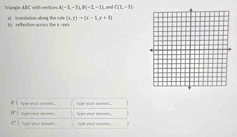 Triangle ABC with vertices A(-3,-3), B(-2,-1) , and C(1,-3). 
a) translation along the rule (x,y)to (x-1,y+3)
b) reflection across the x -axis
A'  type your answer... type your answer... )
B' type your answer... type your answer... )
C' type your answer... type your answer... )