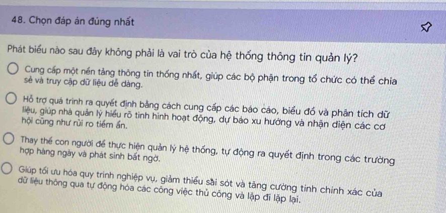 Chọn đáp án đúng nhất
Phát biểu nào sau đây không phải là vai trò của hệ thống thông tin quản lý?
Cung cấp một nền tảng thông tin thống nhất, giúp các bộ phận trong tổ chức có thể chia
sẻ và truy cập dữ liệu dễ dàng.
Hỗ trợ quá trình ra quyết định bằng cách cung cấp các báo cáo, biểu đổ và phân tích dữ
liệu, giúp nhà quản lý hiểu rõ tình hình hoạt động, dự báo xu hướng và nhận diện các cơ
hội cũng như rùi ro tiềm ẩn.
Thay thế con người để thực hiện quản lý hệ thống, tự động ra quyết định trong các trường
hợp hàng ngày và phát sinh bất ngờ.
Giúp tối ưu hóa quy trình nghiệp vụ, giảm thiểu sai sót và tăng cường tinh chính xác của
dữ liệu thông qua tự động hóa các công việc thủ công và lặp đi lặp lại.