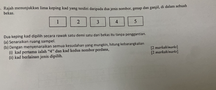 Rajah menunjukkan lima keping kad yang terdiri daripada dua jenis nombor, genap dan ganjil, di dalam sebuah 
bekas.
1 2 3 4 5
Dua keping kad dipilih secara rawak satu demi satu dari bekas itu tanpa penggantian. 
(a) Senaraikan ruang sampel. 
(b) Dengan menyenaraikan semua kesudahan yang mungkin, hitung kebarangkalian 
(i) kad pertama ialah “ 4 ” dan kad kedua nombor perdana, [2 markah/marks] 
(ii) kad berlainan jenis dipilih. [2 markah/marks]