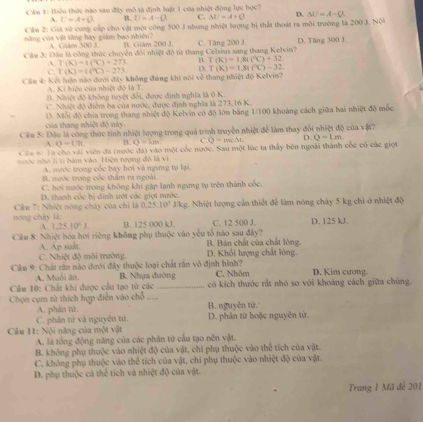 Cầu 1: Biểu thức nào sau đây mô tả định luật 1 của nhiệt động lực học?
A. U=A+Q B. U=A-Q C. Delta U=A+Q D. △ U=A-Q.
Cầu 2: Giả sử  cung cáp cho vật một công 500 J nhưng nhiệt lượng bị thất thoát ra môi trường là 200 J. Nội
năng của vật tăng hay giám bao nhiêu?
A. Giám 300 J. B. Giám 200 J. C. Tăng 200 J. D. Tăng 300 J.
Cầu 3: Đầu là công thức chuyển đổi nhiệt độ từ thang Celsius sang thang Kelvin?
A. T(K)=t(^9C)+273. B. T(R)=1,8t(^6C)+32.
C. r(K)=t(^circ C)-273.
D. T(K)=1.8t(^circ C)-32.
Câu 4: Kết luận nào dưới đây không đúng khi nói về thang nhiệt độ Kelvin?
A. Kí hiệu của nhiệt độ là T.
B. Nhiệt độ không tuyệt đối, được định nghĩa là 0 K.
C. Nhiệt độ điểm ba của nước, được định nghĩa là 273,16 K.
D. Mỗi độ chia trong thang nhiệt độ Kelvin có độ lớn bằng 1/100 khoảng cách giữa hai nhiệt độ mốc
của thang nhiệt độ này.
Câu 5: Đâu là công thức tính nhiệt lượng trong quá trình truyền nhiệt để làm thay đổi nhiệt độ của vật?
D.
A. Q=Uh. B. Q=lambda m. C. Q=mc△ t. Q=Lm.
Câu 6: Ta cho vài viên đá (nước đá) vào một cốc nước. Sau một lúc ta thấy bên ngoài thành cốc có các giọt
nước nhó li tỉ bám vào. Hiện tượng đó là vì
A. nước trong cốc bay hơi và ngưng tụ lại.
B. nước trong cóc thầm ra ngoài.
C. hơi nước trong không khí gặp lạnh ngưng tụ trên thành cốc.
D. thanh cốc bị dính ướt các giọt nước.
*  Cầu 7: Nhiệt nóng cháy của chỉ là 0.25.10^5 J/kg. Nhiệt lượng cần thiết để làm nóng chảy 5 kg chì ở nhiệt độ
nóng chây là:
A. 1.25.10^6J. B. 125 000 kJ. C. 12 500 J. D. 125 kJ.
Câu 8: Nhiệt hóa hơi riêng không phụ thuộc vào yếu tổ nào sau đây?
A. Ap suất.  B. Bán chất của chất lông.
C. Nhiệt độ môi trường. D. Khối lượng chất lỏng.
Câu 9: Chất răn nào dưới đây thuộc loại chất rắn vô định hình?
A. Muối ăn. B. Nhựa đường C. Nhôm D. Kim cương.
Câu 10: Chất khí được cầu tạo từ các _có kích thước rắt nhỏ so với khoảng cách giữa chúng.
Chọn cụm từ thích hợp điễn vào chỗ .....
A. phân tử. B. nguyên tử.
C. phân tử và nguyên tử.  D. phân tử hoặc nguyên tử.
Câu II: Nội năng của một vật
A. là tổng động năng của các phân tử cấu tạo nên vật.
B. không phụ thuộc vào nhiệt độ của vật, chỉ phụ thuộc vào thể tích của vật.
C. không phụ thuộc vào thể tích của vật, chi phụ thuộc vào nhiệt độ của vật.
D. phụ thuộc cá thể tích và nhiệt độ của vật.
Trang 1 Mã đề 201