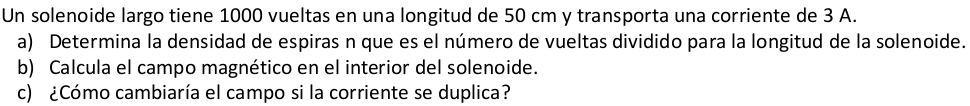 Un solenoide largo tiene 1000 vueltas en una longitud de 50 cm y transporta una corriente de 3 A. 
a) Determina la densidad de espiras n que es el número de vueltas dividido para la longitud de la solenoide. 
b) Calcula el campo magnético en el interior del solenoide. 
c) ¿Cómo cambiaría el campo si la corriente se duplica?