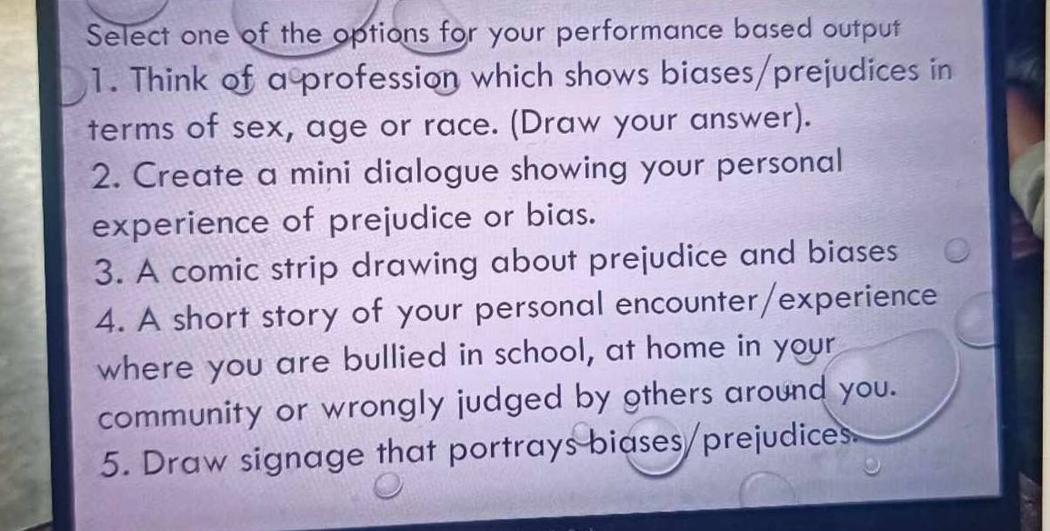 Select one of the options for your performance based output 
1. Think of a profession which shows biases/prejudices in 
terms of sex, age or race. (Draw your answer). 
2. Create a mini dialogue showing your personal 
experience of prejudice or bias. 
3. A comic strip drawing about prejudice and biases 
4. A short story of your personal encounter/experience 
where you are bullied in school, at home in your 
community or wrongly judged by others around you. 
5. Draw signage that portrays biases/prejudices