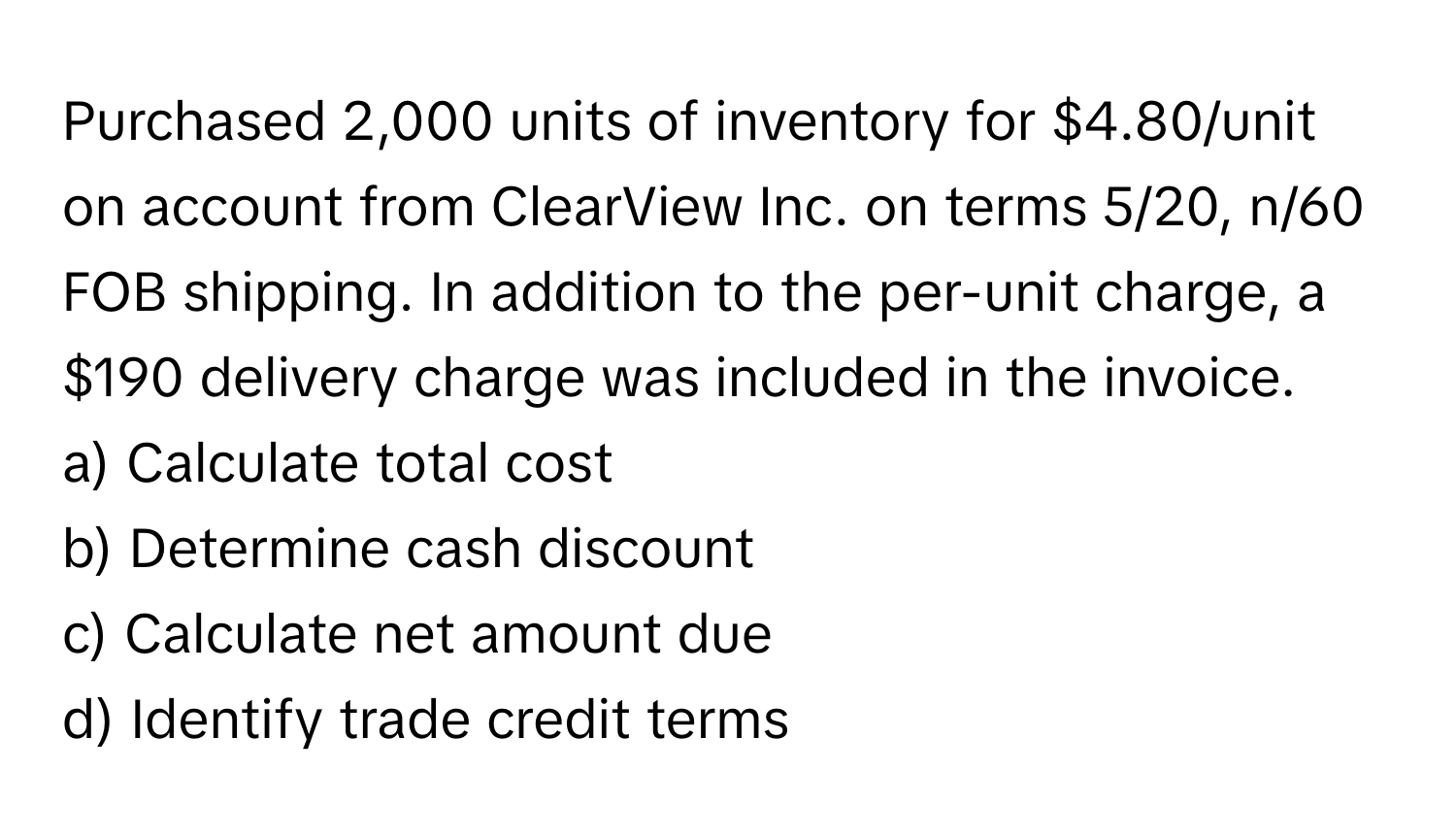 Purchased 2,000 units of inventory for $4.80/unit on account from ClearView Inc. on terms 5/20, n/60 FOB shipping. In addition to the per-unit charge, a $190 delivery charge was included in the invoice.

a) Calculate total cost
b) Determine cash discount
c) Calculate net amount due
d) Identify trade credit terms